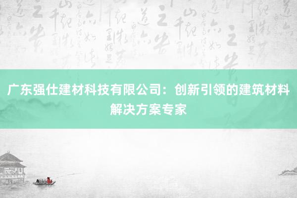 广东强仕建材科技有限公司：创新引领的建筑材料解决方案专家