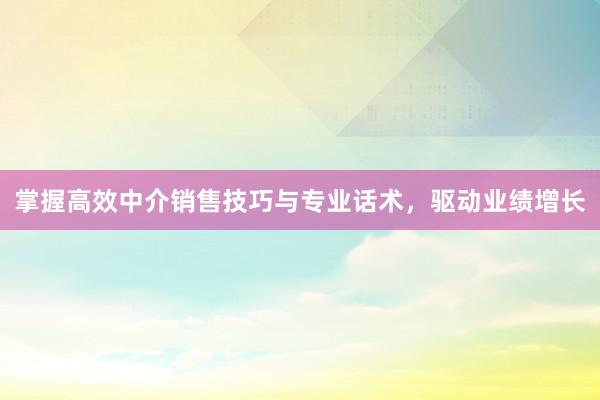 掌握高效中介销售技巧与专业话术，驱动业绩增长